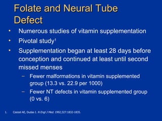 Folate and Neural Tube Defect Numerous studies of vitamin supplementation  Pivotal study 1 Supplementation began at least 28 days before conception and continued at least until second missed menses Fewer malformations in vitamin supplemented group (13.3 vs. 22.9 per 1000) Fewer NT defects in vitamin supplemented group (0 vs. 6)  Czeizel AE, Dudas I.  N Engl J Med.  1992;327:1832-1835. 