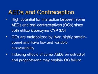 AEDs and Contraception High potential for interaction between some AEDs and oral contraceptives (OCs) since both utilize isoenzyme CYP 3A4 OCs are metabolized by liver, highly protein-bound and have low and variable bioavailability Inducing effects of some AEDs on estradiol and progesterone may explain OC failure 