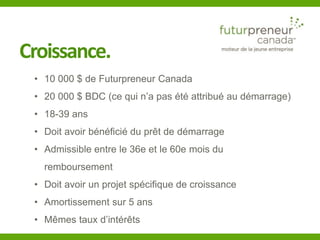 Croissance. 
• 10 000 $ de Futurpreneur Canada 
• 20 000 $ BDC (ce qui n’a pas été attribué au démarrage) 
• 18-39 ans 
• Doit avoir bénéficié du prêt de démarrage 
• Admissible entre le 36e et le 60e mois du 
remboursement 
• Doit avoir un projet spécifique de croissance 
• Amortissement sur 5 ans 
• Mêmes taux d’intérêts 
 