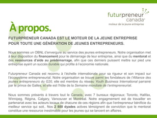 Àpropos. 
FUTURPRENEUR CANADA EST LE MOTEUR DE LA JEUNE ENTREPRISE 
POUR TOUTE UNE GÉNÉRATION DE JEUNES ENTREPRENEURS. 
Nous sommes un OBNL d’envergure au service des jeunes entrepreneurs. Notre organisation met 
à leur disposition du financement pour le démarrage de leur entreprise, ainsi que du mentorat et 
des ressources d’aide au prédémarrage, afin que ces derniers puissent mettre sur pied une 
entreprise ayant un succès durable qui profite à l’economie nationale. 
Futurpreneur Canada est reconnu à l’échelle internationale pour sa rigueur et son impact sur 
l’écosystème entrepreneurial. Notre organisation se trouve parmi les fondateurs de l’Alliance des 
jeunes entrepreneurs du G20, elle est membre du réseau Youth Business International parrainé 
par le prince de Galles, et elle est l’hôte de la Semaine mondiale de l’entrepreneuriat. 
Nous sommes présents à travers tout le Canada, avec 7 bureaux régionaux: Toronto, Halifax, 
Winnipeg, Régina, Calgary, Vancouver et Montréal. Notre engagmement est de travailler en 
partenariat avec les acteurs locaux de chacune de ces régions afin que l’entrepreneur bénificie du 
meilleur service qui soit.. Nos 2 800 dyades actives témoignent de conviction que le mentorat 
constitue une ressource inestimable pour les jeunes qui se lancent en affaires. 
 