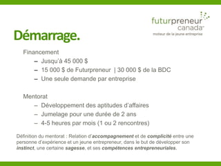 Démarrage. 
Financement 
– Jusqu’à 45 000 $ 
– 15 000 $ de Futurpreneur | 30 000 $ de la BDC 
– Une seule demande par entreprise 
Mentorat 
– Développement des aptitudes d’affaires 
– Jumelage pour une durée de 2 ans 
– 4-5 heures par mois (1 ou 2 rencontres) 
Définition du mentorat : Relation d’accompagnement et de complicité entre une 
personne d’expérience et un jeune entrepreneur, dans le but de développer son 
instinct, une certaine sagesse, et ses compétences entrepreneuriales. 
 