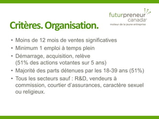 Critères. Organisation. 
• Moins de 12 mois de ventes significatives 
• Minimum 1 emploi à temps plein 
• Démarrage, acquisition, relève 
(51% des actions votantes sur 5 ans) 
• Majorité des parts détenues par les 18-39 ans (51%) 
• Tous les secteurs sauf : R&D, vendeurs à 
commission, courtier d’assurances, caractère sexuel 
ou religieux. 
 