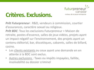 Critères. Exclusions. 
Prêt Futurpreneur : R&D, vendeurs à commission, courtier 
d’assurances, caractère sexuel ou religieux. 
Prêt BDC: Tous les exclusions Futurpreneur + Maison de 
retraite, postes d’essence, salles de jeux vidéos, projets ayant 
un impact négatif sur l’environnement, des projets ayant un 
contenu éditorial, bar, discotèques, cabarets, salles de billard, 
casino. 
• Les clients existants ou ceux ayant une demande en en 
attente à la BDC sont exclus. 
• Autres exclusions : Taxes ou impôts impayées, faillite, 
insolvabilité ou dossier criminel 
 