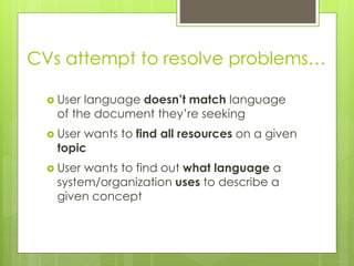 CVs attempt to resolve problems…
 User language doesn’t match language
of the document they’re seeking
 User wants to find all resources on a given
topic
 User wants to find out what language a
system/organization uses to describe a
given concept
 