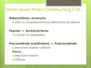 Some Issues When Constructing CVs…
Abbreviations, acronyms
 AIDS vs. Acquired Immune Deficiency Syndrome
Popular vs. technical terms
 Cancer vs. Neoplasms
Precoordinate (subdivision) vs. Postcoordinate
 Merchant marine—officers
Versus...
 Merchant marine
 Officers
 