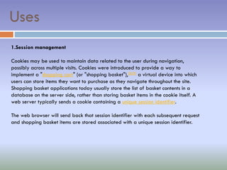 1.Session management
Cookies may be used to maintain data related to the user during navigation,
possibly across multiple visits. Cookies were introduced to provide a way to
implement a "shopping cart" (or "shopping basket"),[8][9] a virtual device into which
users can store items they want to purchase as they navigate throughout the site.
Shopping basket applications today usually store the list of basket contents in a
database on the server side, rather than storing basket items in the cookie itself. A
web server typically sends a cookie containing a unique session identifier.
The web browser will send back that session identifier with each subsequent request
and shopping basket items are stored associated with a unique session identifier.
Uses
 