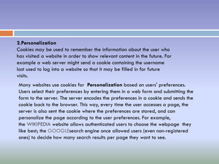 2.Personalization
Cookies may be used to remember the information about the user who
has visited a website in order to show relevant content in the future. For
example a web server might send a cookie containing the username
last used to log into a website so that it may be filled in for future
visits.
Many websites use cookies for Personalization based on users' preferences.
Users select their preferences by entering them in a web form and submitting the
form to the server. The server encodes the preferences in a cookie and sends the
cookie back to the browser. This way, every time the user accesses a page, the
server is also sent the cookie where the preferences are stored, and can
personalize the page according to the user preferences. For example,
the WIKIPEDIA website allows authenticated users to choose the webpage they
like best; the GOOGLEsearch engine once allowed users (even non-registered
ones) to decide how many search results per page they want to see.
 