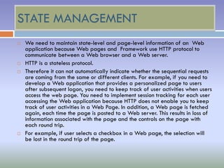 STATE MANAGEMENT
 We need to maintain state-level and page-level information of an Web
application because Web pages and Framework use HTTP protocol to
communicate between a Web browser and a Web server.
 HTTP is a stateless protocol.
 Therefore it can not automatically indicate whether the sequential requests
are coming from the same or different clients. For example, if you need to
develop a Web application that provides a personalized page to users
after subsequent logon, you need to keep track of user activities when users
access the web page. You need to implement session tracking for each user
accessing the Web application because HTTP does not enable you to keep
track of user activities in a Web Page. In addition, a Web page is fetched
again, each time the page is posted to a Web server. This results in loss of
information associated with the page and the controls on the page with
each round trip.
 For example, if user selects a checkbox in a Web page, the selection will
be lost in the round trip of the page.
 
