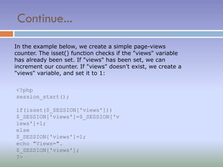 Continue...
In the example below, we create a simple page-views
counter. The isset() function checks if the "views" variable
has already been set. If "views" has been set, we can
increment our counter. If "views" doesn't exist, we create a
"views" variable, and set it to 1:
<?php
session_start();
if(isset($_SESSION['views']))
$_SESSION['views']=$_SESSION['v
iews']+1;
else
$_SESSION['views']=1;
echo "Views=".
$_SESSION['views'];
?>
 
