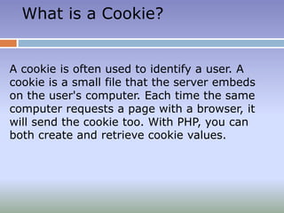 What is a Cookie?
A cookie is often used to identify a user. A
cookie is a small file that the server embeds
on the user's computer. Each time the same
computer requests a page with a browser, it
will send the cookie too. With PHP, you can
both create and retrieve cookie values.
 