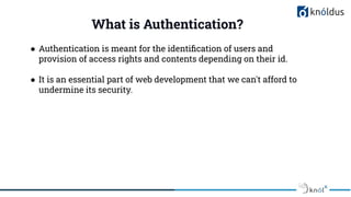 What is Authentication?
● Authentication is meant for the identiﬁcation of users and
provision of access rights and contents depending on their id.
● It is an essential part of web development that we can't afford to
undermine its security.
 