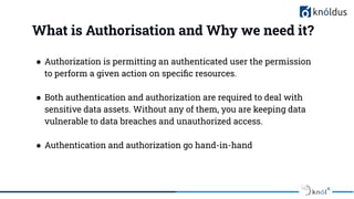 What is Authorisation and Why we need it?
● Authorization is permitting an authenticated user the permission
to perform a given action on speciﬁc resources.
● Both authentication and authorization are required to deal with
sensitive data assets. Without any of them, you are keeping data
vulnerable to data breaches and unauthorized access.
● Authentication and authorization go hand-in-hand
 
