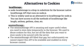 Alternatives to Cookies
localStorage:-
● node-localstorage is a drop-in substitute for the browser native
localStorage API that runs on node.js.
● This is widely used as an alternative to localStorage for node js.
You can have access to all the methods of localStorage like
length, setItem, getItem, clear, etc.
sessionStorage:-
● The sessionStorage API is amazing and super useful when
you need to store data temporarily in the browser. We used to
abuse cookies for this, but not all the data that you want to
store needs to be synced with the server.
● The sessionStorage API ﬁlled that gap, but unfortunately we
cannot expect this API to be available and enabled in every
browser context.
 
