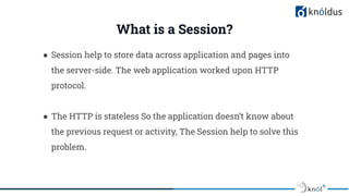 ● Session help to store data across application and pages into
the server-side. The web application worked upon HTTP
protocol.
● The HTTP is stateless So the application doesn’t know about
the previous request or activity, The Session help to solve this
problem.
What is a Session?
 