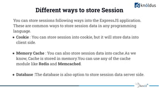 Different ways to store Session
You can store sessions following ways into the ExpressJS application.
These are common ways to store session data in any programming
language.
● Cookie : You can store session into cookie, but it will store data into
client side.
● Memory Cache : You can also store session data into cache.As we
know, Cache is stored in memory.You can use any of the cache
module like Redis and Memcached.
● Database :The database is also option to store session data server side.
 