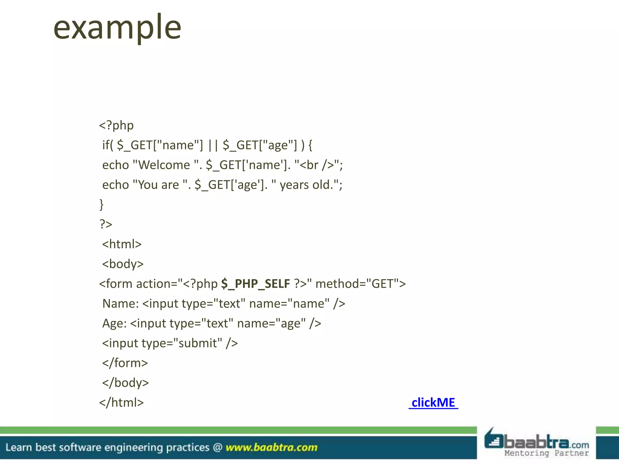 example
<?php
if( $_GET["name"] || $_GET["age"] ) {
echo "Welcome ". $_GET['name']. "<br />";
echo "You are ". $_GET['age']. " years old.";
}
?>
<html>
<body>
<form action="<?php $_PHP_SELF ?>" method="GET">
Name: <input type="text" name="name" />
Age: <input type="text" name="age" />
<input type="submit" />
</form>
</body>
</html> clickME
 