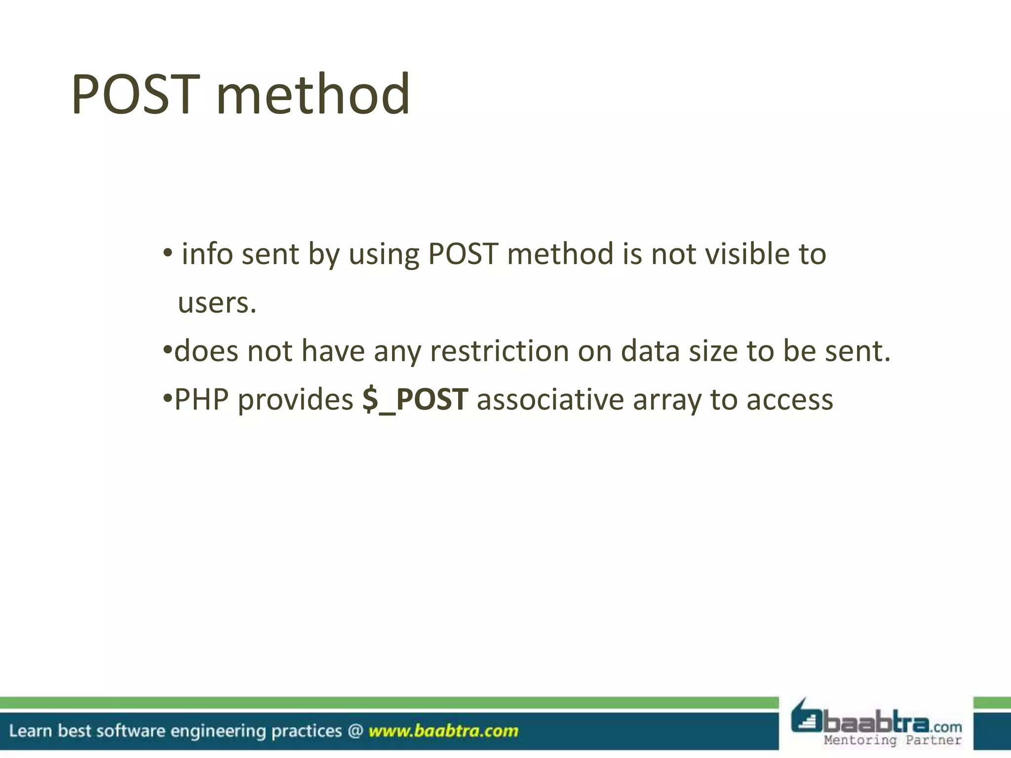 POST method
• info sent by using POST method is not visible to
users.
•does not have any restriction on data size to be sent.
•PHP provides $_POST associative array to access
 