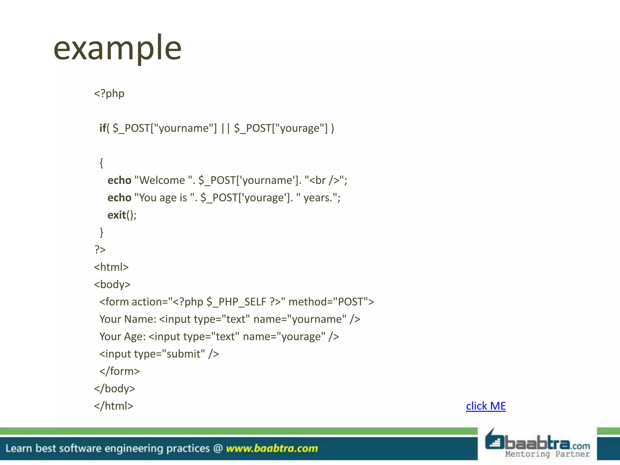 example
<?php
if( $_POST["yourname"] || $_POST["yourage"] )
{
echo "Welcome ". $_POST['yourname']. "<br />";
echo "You age is ". $_POST['yourage']. " years.";
exit();
}
?>
<html>
<body>
<form action="<?php $_PHP_SELF ?>" method="POST">
Your Name: <input type="text" name="yourname" />
Your Age: <input type="text" name="yourage" />
<input type="submit" />
</form>
</body>
</html> click ME
 