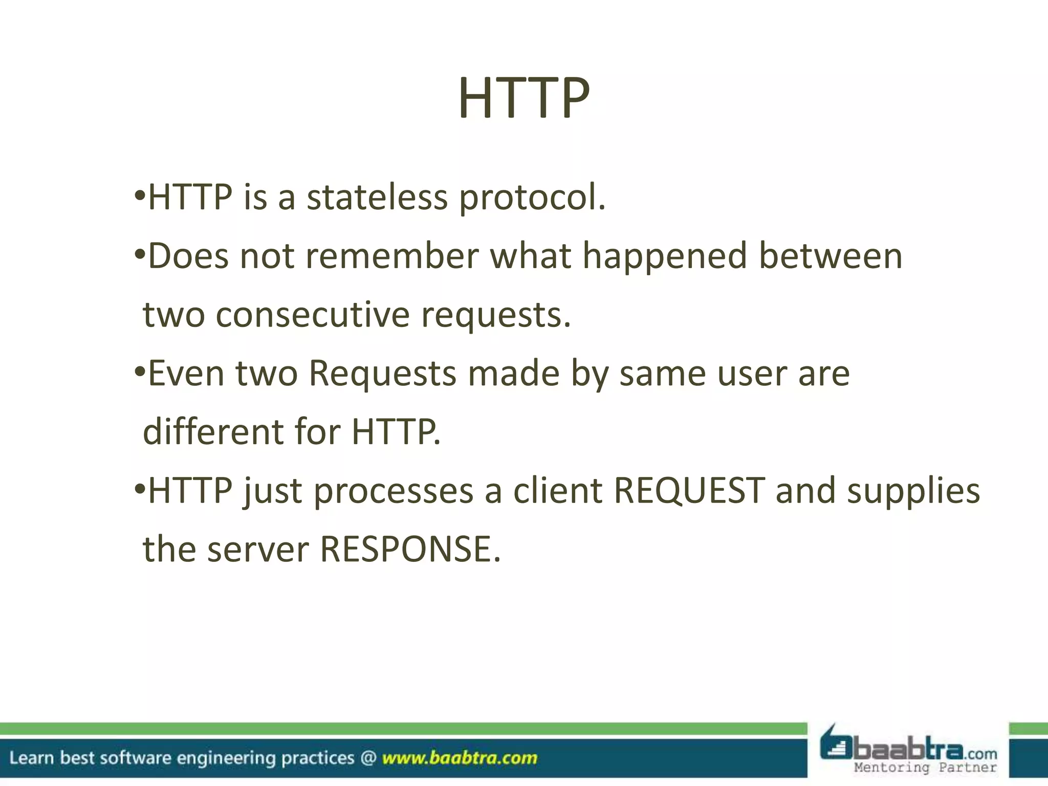 HTTP
•HTTP is a stateless protocol.
•Does not remember what happened between
two consecutive requests.
•Even two Requests made by same user are
different for HTTP.
•HTTP just processes a client REQUEST and supplies
the server RESPONSE.
 