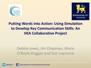 @MyBCU www.facebook.com/birminghamcityuniversity
Putting Words into Action: Using Simulation
to Develop Key Communication Skills: An
HEA Collaborative Project
Debbie Lewis, Jim Chapman, Marie
O’Boyle-Duggan and Sue Lawrence
 