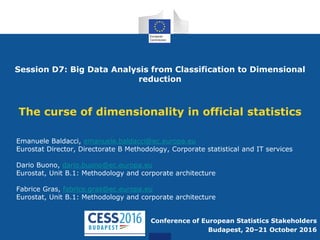 Session D7: Big Data Analysis from Classification to Dimensional
reduction
The curse of dimensionality in official statistics
Conference of European Statistics Stakeholders
Budapest, 20–21 October 2016
Emanuele Baldacci, emanuele.baldacci@ec.europa.eu
Eurostat Director, Directorate B Methodology, Corporate statistical and IT services
Dario Buono, dario.buono@ec.europa.eu
Eurostat, Unit B.1: Methodology and corporate architecture
Fabrice Gras, fabrice.gras@ec.europa.eu
Eurostat, Unit B.1: Methodology and corporate architecture
 