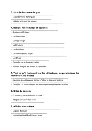 3. Joomla dans votre langue .................................................................................. - Le gestionnaire de langues .............................................................................. - Installez une nouvelle langue ..................................................................................................... 4. Design, mise en page et couleurs ........................................................................................... - Quelques définitions ..................................................................................................... - Les Templates ..................................................................................................... - Le Web design ........................................................................................................ - La Structure ........................................................................................................ - Les Positions ...................................................................................... - Les Templates du noyau ............................................................................................................. - Les Styles .......................................................................... - Exemple : un style personnalisé ........................................................... - Modifier en ligne les fichiers du template 5. Tout ce qu’il faut savoir sur les utilisateurs, les permissions, les modules et les articles ............................................................................................................... - A propos des utilisateurs, de leurs "rôles" et des autorisations ................................................................................................................. - Exemple: Un site sur lequel les auteurs peuvent publier des articles .................................................................................................................. 6. Créer du contenu ................................................................. - Qu'est-ce qu'un article dans Joomla ? ............................................................................... - Intégrer une vidéo YouTube ................................................................ 7. Afficher du contenu ................................................................................................ - La page d’accueil ...................................................................... - Les catégories et les liens de menu ...........................................................................  