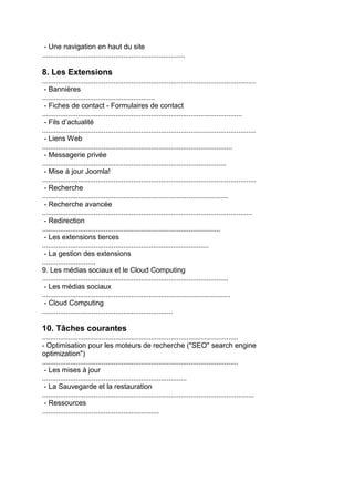 - Une navigation en haut du site ........................................................................ 8. Les Extensions 
............................................................................................................ 
- Bannières 
......................................................... 
- Fiches de contact - Formulaires de contact 
..................................................................................................... 
- Fils d’actualité 
............................................................................................................ 
- Liens Web 
................................................................................................ 
- Messagerie privée 
............................................................................................. 
- Mise à jour Joomla! 
............................................................................................................ 
- Recherche 
.............................................................................................. 
- Recherche avancée 
.......................................................................................................... 
- Redirection 
.......................................................................................... 
- Les extensions tierces 
.................................................................................... 
- La gestion des extensions 
........................... 
9. Les médias sociaux et le Cloud Computing 
.............................................................................................. 
- Les médias sociaux 
............................................................................................... 
- Cloud Computing 
.................................................................. 
10. Tâches courantes 
................................................................................................... 
- Optimisation pour les moteurs de recherche ("SEO" search engine 
optimization") 
................................................................................................... 
- Les mises à jour 
......................................................................... 
- La Sauvegarde et la restauration 
........................................................................................................... 
- Ressources 
........................................................... 

