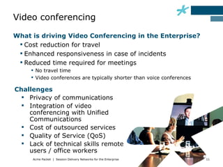 Video conferencing

What is driving Video Conferencing in the Enterprise?
  Cost reduction for travel
  Enhanced responsiveness in case of incidents
  Reduced time required for meetings
      No travel time
      Video conferences are typically shorter than voice conferences

Challenges
   Privacy of communications
   Integration of video
    conferencing with Unified
    Communications
   Cost of outsourced services
   Quality of Service (QoS)
   Lack of technical skills remote
    users / office workers
     Acme Packet | Session Delivery Networks for the Enterprise         11
 