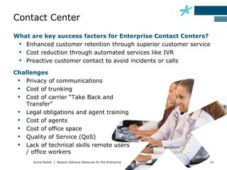 Contact Center
What are key success factors for Enterprise Contact Centers?
  Enhanced customer retention through superior customer service
  Cost reduction through automated services like IVR
  Proactive customer contact to avoid incidents or calls

Challenges
  Privacy of communications
  Cost of trunking
  Cost of carrier “Take Back and
    Transfer”
  Legal obligations and agent training
  Cost of agents
  Cost of office space
  Quality of Service (QoS)
  Lack of technical skills remote users
    / office workers
      Acme Packet | Session Delivery Networks for the Enterprise   15
 