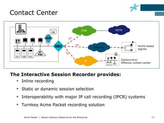 Contact Center

                                                            ITSP              PSTN
                             DB

                                                  P
                                                SI

                                                      SIP
                                                                                              Home-based
                                                                   Internet
                                                                                              Agents




                                          SI
                                            P
                                                              IP                 Outsourcers/
                                                                                 Offshore contact center



The Interactive Session Recorder provides:
   Inline recording
   Static or dynamic session selection
   Interoperability with major IP call recording (IPCR) systems
   Turnkey Acme Packet recording solution

     Acme Packet | Session Delivery Networks for the Enterprise                                            17
 