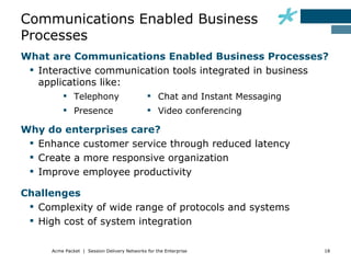 Communications Enabled Business
Processes
What are Communications Enabled Business Processes?
  Interactive communication tools integrated in business
   applications like:
           Telephony                          Chat and Instant Messaging
           Presence                           Video conferencing

Why do enterprises care?
  Enhance customer service through reduced latency
  Create a more responsive organization
  Improve employee productivity

Challenges
  Complexity of wide range of protocols and systems
  High cost of system integration

      Acme Packet | Session Delivery Networks for the Enterprise             18
 