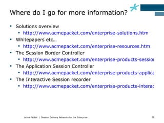 Where do I go for more information?

 Solutions overview
    http://www.acmepacket.com/enterprise-solutions.htm
 Whitepapers etc…
    http://www.acmepacket.com/enterprise-resources.htm
 The Session Border Controller
    http://www.acmepacket.com/enterprise-products-session-bor
 The Application Session Controller
    http://www.acmepacket.com/enterprise-products-application-
 The Interactive Session recorder
    http://www.acmepacket.com/enterprise-products-interactive-




     Acme Packet | Session Delivery Networks for the Enterprise   25
 