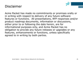 Disclaimer

Acme Packet has made no commitments or promises orally or
in writing with respect to delivery of any future software
features or functions. All presentations, RFP responses and/or
product roadmap documents, information or discussions,
either prior to or following the date herein, are for
informational purposes only, and Acme Packet has no
obligation to provide any future releases or upgrades or any
features, enhancements or functions, unless specifically
agreed to in writing by both parties.




      Acme Packet | Session Delivery Networks for the Enterprise   26
 