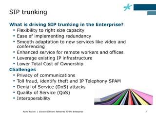 SIP trunking
What is driving SIP trunking in the Enterprise?
  Flexibility to right size capacity
  Ease of implementing redundancy
  Smooth adaptation to new services like video and
   conferencing
  Enhanced service for remote workers and offices
  Leverage existing IP infrastructure
  Lower Total Cost of Ownership
Challenges
  Privacy of communications
  Toll fraud, identify theft and IP Telephony SPAM
  Denial of Service (DoS) attacks
  Quality of Service (QoS)
  Interoperability

      Acme Packet | Session Delivery Networks for the Enterprise   7
 
