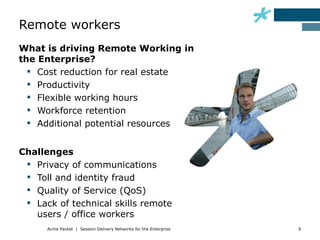 Remote workers
What is driving Remote Working in
the Enterprise?
   Cost reduction for real estate
   Productivity
   Flexible working hours
   Workforce retention
   Additional potential resources


Challenges
  Privacy of communications
  Toll and identity fraud
  Quality of Service (QoS)
  Lack of technical skills remote
   users / office workers
      Acme Packet | Session Delivery Networks for the Enterprise   9
 