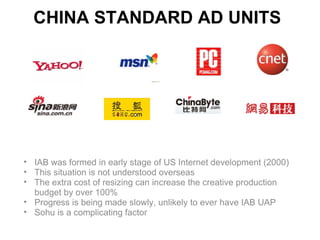 CHINA STANDARD AD UNITS




• IAB was formed in early stage of US Internet development (2000)
• This situation is not understood overseas
• The extra cost of resizing can increase the creative production
  budget by over 100%
• Progress is being made slowly, unlikely to ever have IAB UAP
• Sohu is a complicating factor
 