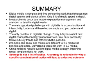 SUMMARY
• Digital media is complex and time consuming work that confuses non
  digital agency and client staffers. Only 5% of media spend is digital.
• Most problems occur due to poor expectation management and
  attention to detail in digital media.
• The main opportunity/challenge with digital is its accountability and
  interactivity. Understand these two concepts and you understand
  digital.
• The only constant in digital is change. Every 2-3 years a hot new
  digital concept/technology/platform arrives. You must constantly
  follow industry trends and rethink what is possible.
• 2.0 media like social and mobile are different to 1.0 media like
  banners and email. ‘Advertising’ does not work in 2.0 media.
• China netizens require custom digital media strategy, importing
  global template does not work.
• Strategy is not a list of tactics. A strategy is rationale for why a
  specific combination of tactics will lead to a desired outcome
 