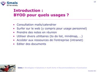 10

Introduction :
BYOD pour quels usages ?
•
•
•
•
•
•

Consultation mails/calendrier
Surfer sur le web (y compris pour usage personnel)
Prendre des notes en réunion
Utiliser divers utilitaires (to do list, mindmap, …)
Accéder aux ressources de l’entreprise (intranet)
Editer des documents

Intro – Stratégies – Solutions – Auth forte – Recommandations - Conclusion
December 2012

 