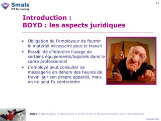 13

Introduction :
BOYD : les aspects juridiques
• Obligation de l’employeur de fournir
le matériel nécessaire pour le travail
• Possibilité d’interdire l’usage de
certains équipements/logiciels dans le
cadre professionnel
• L’employé peut consulter sa
messagerie en dehors des heures de
travail sur son propre appareil, mais
on ne peut l’y contraindre

Intro – Stratégies – Solutions – Auth forte – Recommandations - Conclusion
December 2012

 