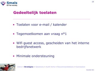 19

Gedeeltelijk toelaten
• Toelaten voor e-mail / kalender
• Tegemoetkomen aan vraag n°1
• Wifi guest access, gescheiden van het interne
bedrijfsnetwerk
• Minimale ondersteuning

Intro – Stratégies – Solutions – Auth forte – Recommandations - Conclusion
December 2012

 