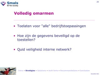 20

Volledig omarmen
• Toelaten voor "alle" bedrijfstoepassingen
• Hoe zijn de gegevens beveiligd op de
toestellen?
• Quid veiligheid interne netwerk?

Intro – Stratégies – Solutions – Auth forte – Recommandations - Conclusion
December 2012

 