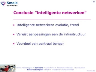 29

Conclusie "intelligente netwerken"
• Intelligente netwerken: evolutie, trend
• Vereist aanpassingen aan de infrastructuur
• Voordeel van centraal beheer

Intro – Stratégies – Solutions – Auth forte – Recommandations - Conclusion
Réseau intelligent - MDM – Isolation – Virtualisation

December 2012

 