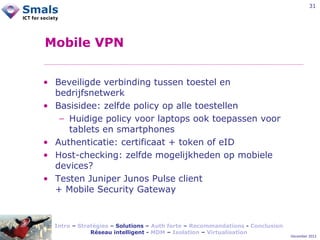 31

Mobile VPN
• Beveiligde verbinding tussen toestel en
bedrijfsnetwerk
• Basisidee: zelfde policy op alle toestellen
− Huidige policy voor laptops ook toepassen voor
tablets en smartphones
• Authenticatie: certificaat + token of eID
• Host-checking: zelfde mogelijkheden op mobiele
devices?
• Testen Juniper Junos Pulse client
+ Mobile Security Gateway

Intro – Stratégies – Solutions – Auth forte – Recommandations - Conclusion
Réseau intelligent - MDM – Isolation – Virtualisation

December 2012

 