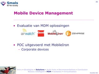 35

Mobile Device Management
• Evaluatie van MDM oplossingen

• POC uitgevoerd met MobileIron
− Corporate devices

Intro – Stratégies – Solutions – Auth forte – Recommandations - Conclusion
Réseau intelligent - MDM – Isolation – Virtualisation

December 2012

 