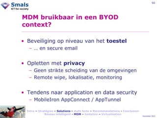 50

MDM bruikbaar in een BYOD
context?
• Beveiliging op niveau van het toestel
− … en secure email

• Opletten met privacy
− Geen strikte scheiding van de omgevingen
− Remote wipe, lokalisatie, monitoring

• Tendens naar application en data security
− MobileIron AppConnect / AppTunnel
Intro – Stratégies – Solutions – Auth forte – Recommandations - Conclusion
Réseau intelligent - MDM – Isolation – Virtualisation

December 2012

 
