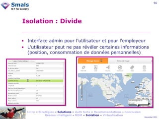 56

Isolation : Divide
• Interface admin pour l’utilisateur et pour l’employeur
• L’utilisateur peut ne pas révéler certaines informations
(position, consommation de données personnelles)

Intro – Stratégies – Solutions – Auth forte – Recommandations - Conclusion
Réseau intelligent - MDM – Isolation – Virtualisation

December 2012

 