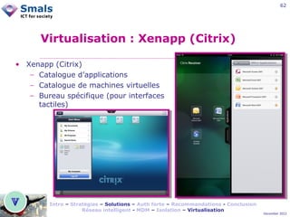 62

Virtualisation : Xenapp (Citrix)
• Xenapp (Citrix)
− Catalogue d’applications
− Catalogue de machines virtuelles
− Bureau spécifique (pour interfaces
tactiles)

Intro – Stratégies – Solutions – Auth forte – Recommandations - Conclusion
Réseau intelligent - MDM – Isolation – Virtualisation

December 2012

 