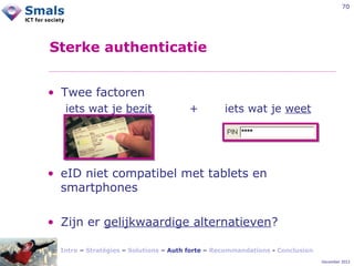 70

Sterke authenticatie
• Twee factoren
iets wat je bezit

+

iets wat je weet

• eID niet compatibel met tablets en
smartphones
• Zijn er gelijkwaardige alternatieven?
Intro – Stratégies – Solutions – Auth forte – Recommandations - Conclusion
December 2012

 