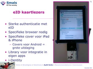 71

eID kaartlezers
• Sterke authenticatie met
eID
• Specifieke browser nodig
• Specifieke cover voor iPad
& iPhone
− Covers voor Android =
grote uitdaging

• Library voor integratie in
eigen apps
• i-Dentity
Intro – Stratégies – Solutions – Auth forte – Recommandations - Conclusion
December 2012

 