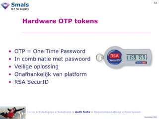 72

Hardware OTP tokens

•
•
•
•
•

OTP = One Time Password
In combinatie met paswoord
Veilige oplossing
Onafhankelijk van platform
RSA SecurID

Intro – Stratégies – Solutions – Auth forte – Recommandations - Conclusion
December 2012

 